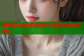 暗网福利禁独家资源平台高速安全畅享体验