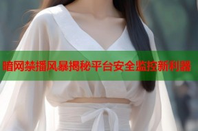 暗网禁播风暴揭秘平台安全监控新利器
