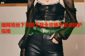 暗网境地下资源下载全攻略与安全防护指南