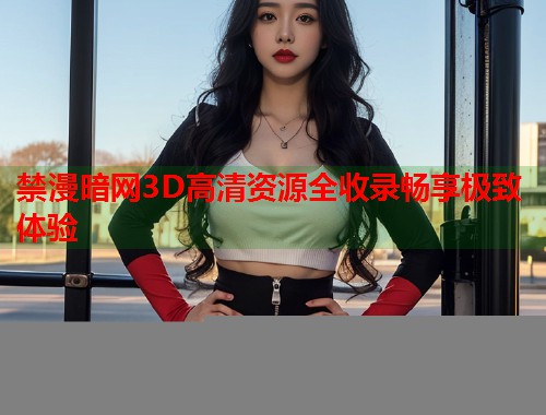 禁漫暗网3D高清资源全收录畅享极致体验  第1张