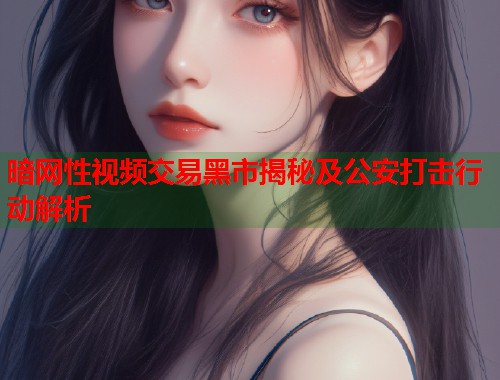 暗网性视频交易黑市揭秘及公安打击行动解析  第1张